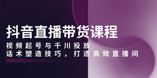 抖音直播带货课程，视频起号与千川投放，话术塑造技巧，打造高效直播间-免费资源网