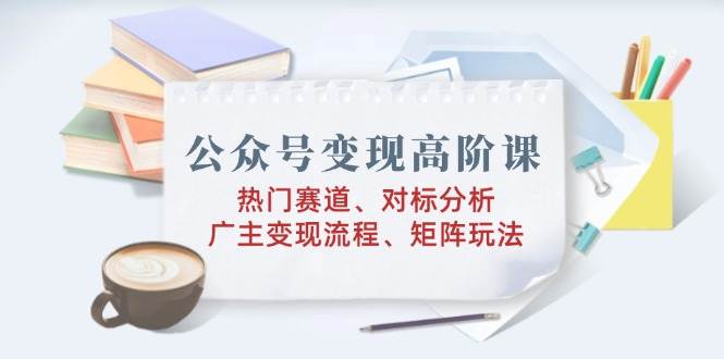 公众号变现高阶课：热门赛道、对标分析、广告主变现流程、矩阵玩法-免费资源网